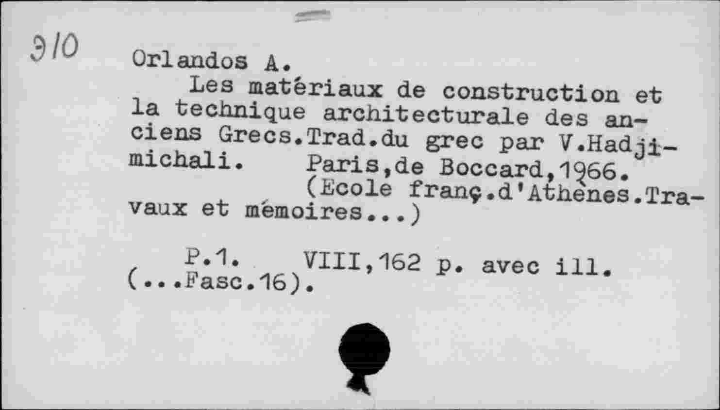 ﻿ЭЮ
Orlandos А.
Les matériaux de construction et la technique architecturale des anciens Grecs.Trad.du grec par V.Hadji— michali. Paris,de Boccard,1966.
(Ecole franç.d’Athenes.Travaux et mémoires... )
z P.1. VIII,162 p. avec ill.
(...Fase.16).